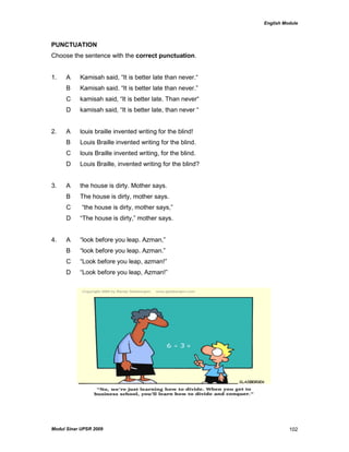 English Module
Modul Sinar UPSR 2009 102
PUNCTUATION
Choose the sentence with the correct punctuation.
1. A Kamisah said, “It is better late than never.“
B Kamisah said. “It is better late than never.”
C kamisah said, “It is better late. Than never“
D kamisah said, “It is better late, than never “
2. A louis braille invented writing for the blind!
B Louis Braille invented writing for the blind.
C louis Braille invented writing, for the blind.
D Louis Braille, invented writing for the blind?
3. A the house is dirty. Mother says.
B The house is dirty, mother says.
C “the house is dirty, mother says,”
D “The house is dirty,” mother says.
4. A “look before you leap. Azman,”
B “look before you leap. Azman.”
C “Look before you leap, azman!”
D “Look before you leap, Azman!”
 