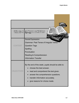 English Module
Modul Sinar UPSR 2009 107
WEEKS 19 – 20
CONTENT
Social Expression
Grammar: Past Tense of Irregular Verbs/
Question Tags
Spelling
Punctuation
Reading & Comprehension
Information Transfer
OBJECTIVES
By the end of the week, pupils should be able to:
 choose the best answer.
 read and comprehend the text given.
 answer the comprehension questions.
 transfer information accurately.
 give reasons for choice made.
 