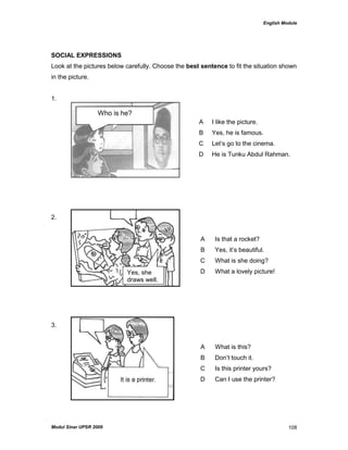 English Module
Modul Sinar UPSR 2009 108
SOCIAL EXPRESSIONS
Look at the pictures below carefully. Choose the best sentence to fit the situation shown
in the picture.
1.
2.
3.
A I like the picture.
B Yes, he is famous.
C Let‟s go to the cinema.
D He is Tunku Abdul Rahman.
A Is that a rocket?
B Yes, it‟s beautiful.
C What is she doing?
D What a lovely picture!
A What is this?
B Don‟t touch it.
C Is this printer yours?
D Can I use the printer?
Who is he?
Yes, she
draws well.
 