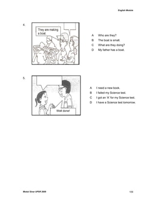 English Module
Modul Sinar UPSR 2009 109
4.
5.
A Who are they?
B The boat is small.
C What are they doing?
D My father has a boat.
A I need a new book.
B I failed my Science test.
C I got an „A‟ for my Science test.
D I have a Science test tomorrow.
Well done!
 