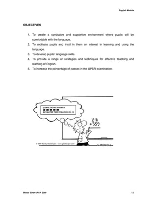 English Module
Modul Sinar UPSR 2009 11
OBJECTIVES
1. To create a conducive and supportive environment where pupils will be
comfortable with the language.
2. To motivate pupils and instil in them an interest in learning and using the
language.
3. To develop pupils‟ language skills.
4. To provide a range of strategies and techniques for effective teaching and
learning of English.
5. To increase the percentage of passes in the UPSR examination.
 
