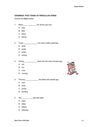 English Module
Modul Sinar UPSR 2009 110
GRAMMAR: PAST TENSE OF IRREGULAR VERBS
Choose the best answer.
1. Maria _____________ her dinner just now.
A took
B take
C taken
D taking
2. Yusof ______________ his name neatly yesterday.
A write
B wrote
C writes
D writing
3. Chong _____________ down the hill a few minutes ago.
A ran
B run
C runs
D running
4. The boy _____________ the letters two weeks ago.
A sent
B send
C sends
D sending
5. We ___________ late last night.
A slept
B sleep
C sleeps
D sleeping
 