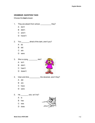 English Module
Modul Sinar UPSR 2009 112
GRAMMAR: QUESTION TAGS
Choose the best answer.
1. They are absent from school, ___________ they?
A don‟t
B didn‟t
C aren‟t
D haven‟t
2. You ________ afraid of the dark, aren‟t you?
A do
B did
C are
D were
3. She is crying, _________ she?
A isn‟t
B didn‟t
C hasn‟t
D doesn‟t
4. Intan and Anis ___________ the cleverest, aren‟t they?
A did
B are
C have
D were
5. He ________ sick, isn‟t he?
A is
B has
C was
D does
 