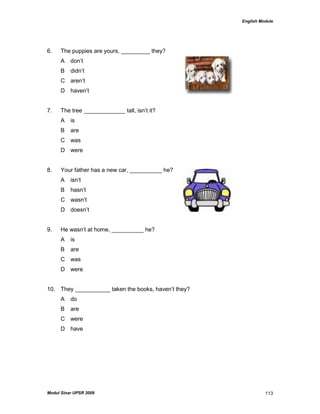 English Module
Modul Sinar UPSR 2009 113
6. The puppies are yours, _________ they?
A don‟t
B didn‟t
C aren‟t
D haven‟t
7. The tree _____________ tall, isn‟t it?
A is
B are
C was
D were
8. Your father has a new car, __________ he?
A isn‟t
B hasn‟t
C wasn‟t
D doesn‟t
9. He wasn‟t at home, __________ he?
A is
B are
C was
D were
10. They ___________ taken the books, haven‟t they?
A do
B are
C were
D have
 