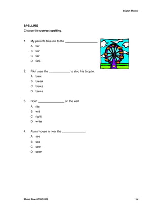 English Module
Modul Sinar UPSR 2009 114
SPELLING
Choose the correct spelling.
1. My parents take me to the ____________________.
A fier
B feir
C fair
D fare
2. Fikri uses the _____________ to stop his bicycle.
A brek
B break
C brake
D breke
3. Don‟t ________________ on the wall.
A rite
B writ
C right
D write
4. Abu‟s house is near the ______________.
A see
B sea
C sew
D seen
 