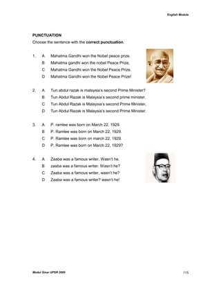 English Module
Modul Sinar UPSR 2009 115
PUNCTUATION
Choose the sentence with the correct punctuation.
1. A Mahatma Gandhi won the Nobel peace prize.
B Mahatma gandhi won the nobel Peace Prize,
C Mahatma Gandhi won the Nobel Peace Prize.
D Mahatma Gandhi won the Nobel Peace Prize!
2. A Tun abdul razak is malaysia‟s second Prime Minister?
B Tun Abdul Razak is Malaysia‟s second prime minister.
C Tun Abdul Razak is Malaysia‟s second Prime Minister,
D Tun Abdul Razak is Malaysia‟s second Prime Minister.
3. A P. ramlee was born on March 22. 1929.
B P. Ramlee was born on March 22, 1929.
C P. Ramlee was born on march 22, 1929.
D P, Ramlee was born on March 22, 1929?
4. A Zaaba was a famous writer, Wasn‟t he.
B zaaba was a famous writer. Wasn‟t he?
C Zaaba was a famous writer, wasn‟t he?
D Zaaba was a famous writer? wasn‟t he!
 