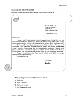 English Module
Modul Sinar UPSR 2009 116
READING AND COMPREHENSION
Read the following email below and answer the questions that follow.
1. Who was the great person that Hashim read about?
A Sudirman
B Sybil Kathigesu
C Mahatma Gandhi
D Dr. Sheikh Muszaphar
No. 22, Jalan 3/ 55,
Taman Sri Manja,
32800 Parit,
Perak Darul Ridzuan
12 December 2008
Dear Munis,
How are you? I hope you are fine and happy with your family. How was your
school holidays? During the holidays, I spent my time reading at the Public Library.
I read many books but the one that interests me the most is about Sybil Kathigesu.
She was a brave and courageous woman. She was born in Penang on 3rd
September 1899. When the Japanese came to Malaya, she treated the wounded
soldiers secretly. Unfortunately, she was caught by the Japanese. They put her in
prison and tortured her. She never gave up fighting against the Japanese. Because
of her bravery, she was awarded the George Medal by King George VI of England.
Alright, I have to stop now. Hope you will write to me and tell me how you
spent your last school holidays.
Goodbye for now.
Your friend,
Hashim
 