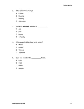 English Module
Modul Sinar UPSR 2009 117
2. What is Hashim‟s hobby?
A Cycling
B Reading
C Drawing
D Swimming
3. The word wounded is similar to ____________.
A sick
B pain
C injured
D unhealthy
4. Who caught Sybil and put her in prison?
A Malays
B Indians
C Chinese
D Japanese
5. Sybil was awarded the ___________ Medal.
A King
B Sybil
C Public
D George
 