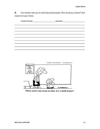 English Module
Modul Sinar UPSR 2009 119
B. Your teacher asks you to write about great people. Who would you choose? Give
reasons for your choice.
I would choose ______________________ because ______________________
______________________________________________________________________
______________________________________________________________________
______________________________________________________________________
______________________________________________________________________
______________________________________________________________________
______________________________________________________________________
______________________________________________________________________
______________________________________________________________________
______________________________________________________________________
 