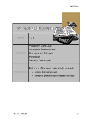 English Module
Modul Sinar UPSR 2009 12
WEEKS 1 – 2
CONTENT
Vocabulary: Word Level
Vocabulary: Sentence Level
Synonyms and Antonyms
Punctuation
Sentence Construction
OBJECTIVES
By the end of the week, pupils should be able to:
 choose the best answer.
 construct grammatically correct sentences.
 