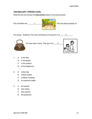 English Module
Modul Sinar UPSR 2009 123
VOCABULARY: PHRASE LEVEL
Read the text and choose the best phrase based on the pictures given.
Fikri and Mirza are _______1_______ . They are playing happily on
the swings. Suddenly, Fikri sees something on the ground. It is______2_______
. The boys take it home. They give it to ____3_____
1. A at the field
B in the garden
C in the canteen
D at the playground
2. A a blue bag
B a black basket
C a leather handbag
D an expensive wallet
3. A the teacher
B their sisters
C their parents
D the policeman
 