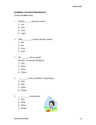 English Module
Modul Sinar UPSR 2009 124
GRAMMAR: WH-QUESTIONS/MODALS
Choose the best answer.
1. Children_______obey their parents.
A can
B may
C must
D might
2. Hello, _________I speak to Norizan, please?
A will
B can
C must
D shall
3. Siti: ________ are you going?
Sarimah: I am going to Singapore.
A Why
B When
C Which
D Where
4. “__________is the competition?” asked Murad.
A Who
B Why
C When
D Whose
5. ____________is she eating?
A Who
B What
C Whom
D Whose
 