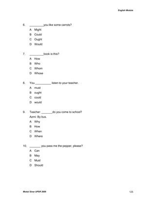 English Module
Modul Sinar UPSR 2009 125
6. _________you like some carrots?
A Might
B Could
C Ought
D Would
7. _________book is this?
A How
B Who
C Whom
D Whose
8. You __________ listen to your teacher.
A must
B ought
C could
D would
9. Teacher: _______do you come to school?
Azmi: By bus.
A Why
B How
C When
D Where
10. _______ you pass me the pepper, please?
A Can
B May
C Must
D Should
 