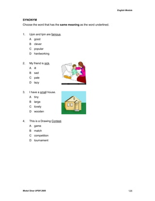 English Module
Modul Sinar UPSR 2009 126
SYNONYM
Choose the word that has the same meaning as the word underlined.
1. Upin and Ipin are famous.
A good
B clever
C popular
D hardworking
2. My friend is sick.
A ill
B sad
C pale
D lazy
3. I have a small house.
A tiny
B large
C lovely
D wooden
4. This is a Drawing Contest.
A game
B match
C competition
D tournament
 