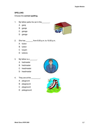 English Module
Modul Sinar UPSR 2009 127
SPELLING
Choose the correct spelling.
1. My father parks his car in the________.
A garaj
B garaje
C gerage
D garage
2. She has _______ from 8.00 p.m. to 10.00 p.m.
A tiution
B tuition
C tusyen
D tuitione
3. My father is a _______.
A hedmaster
B heidmaster
C headmaster
D headmastar
4. They are at the _________.
A pleygrund
B playgraund
C playground
D pelayground
 