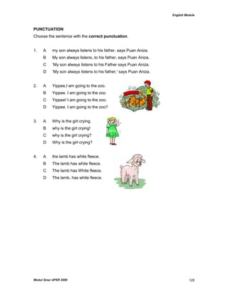 English Module
Modul Sinar UPSR 2009 128
PUNCTUATION
Choose the sentence with the correct punctuation.
1. A my son always listens to his father, says Puan Aniza.
B My son always listens, to his father, says Puan Aniza.
C „My son always listens to his Father says Puan Aniza.
D „My son always listens to his father,‟ says Puan Aniza.
2. A Yippee,I am going to the zoo.
B Yippee. I am going to the zoo
C Yippee! I am going to the zoo.
D Yippee. I am going to the zoo?
3. A Why is the girl crying.
B why is the girl crying!
C why is the girl crying?
D Why is the girl crying?
4. A the lamb has white fleece.
B The lamb has white fleece.
C The lamb has White fleece.
D The lamb, has white fleece.
 