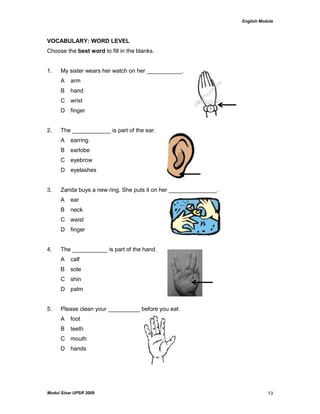 English Module
Modul Sinar UPSR 2009 13
VOCABULARY: WORD LEVEL
Choose the best word to fill in the blanks.
1. My sister wears her watch on her ___________.
A arm
B hand
C wrist
D finger
2. The ____________ is part of the ear.
A earring
B earlobe
C eyebrow
D eyelashes
3. Zarida buys a new ring. She puts it on her _______________.
A ear
B neck
C waist
D finger
4. The ___________ is part of the hand.
A calf
B sole
C shin
D palm
5. Please clean your __________ before you eat.
A foot
B teeth
C mouth
D hands
 
