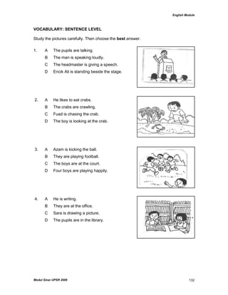 English Module
Modul Sinar UPSR 2009 132
VOCABULARY: SENTENCE LEVEL
Study the pictures carefully. Then choose the best answer.
1. A The pupils are talking.
B The man is speaking loudly.
C The headmaster is giving a speech.
D Encik Ali is standing beside the stage.
2. A He likes to eat crabs.
B The crabs are crawling.
C Fuad is chasing the crab.
D The boy is looking at the crab.
3. A Azam is kicking the ball.
B They are playing football.
C The boys are at the court.
D Four boys are playing happily.
4. A He is writing.
B They are at the office.
C Sara is drawing a picture.
D The pupils are in the library.
 