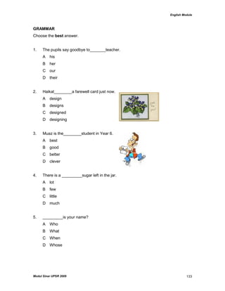 English Module
Modul Sinar UPSR 2009 133
GRAMMAR
Choose the best answer.
1. The pupils say goodbye to_______teacher.
A his
B her
C our
D their
2. Haikal________a farewell card just now.
A design
B designs
C designed
D designing
3. Muaz is the________student in Year 6.
A best
B good
C better
D clever
4. There is a _________sugar left in the jar.
A lot
B few
C little
D much
5. _________is your name?
A Who
B What
C When
D Whose
 