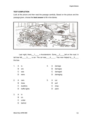 English Module
Modul Sinar UPSR 2009 136
TEXT COMPLETION
Look at the picture and then read the passage carefully. Based on the picture and the
passage given, choose the best answer to fill in the blanks.
Last night, there___1____ a thunderstorm. Some___2_____fell on the road. A
tall tree fell_____3____ a car. The car was____4_____. Two men helped to___5____
the tree.
1. A is 4. A damage
B are B damages
C was C damaged
D were D damaging
2. A cars 5. A cut
B trees B pull
C dustbins C chop
D traffic lights D plant
3. A in
B on
C under
D behind
 