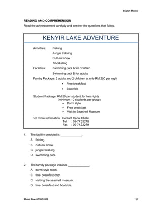 English Module
Modul Sinar UPSR 2009 137
READING AND COMPREHENSION
Read the advertisement carefully and answer the questions that follow.
KENYIR LAKE ADVENTURE
Activities: Fishing
Jungle trekking
Cultural show
Snorkelling
Facilities: Swimming pool A for children
Swimming pool B for adults
Family Package: 2 adults and 2 children at only RM 250 per night
 Free breakfast
 Boat ride
Student Package: RM 50 per student for two nights
(minimum 10 students per group)
 Dorm style
 Free breakfast
 Visit to Seashell Museum
For more information : Contact Ceria Chalet
Tel : 09-7432278
Fax : 09-7432279
1. The facility provided is _____________.
A fishing.
B cultural show.
C jungle trekking.
D swimming pool.
2. The family package includes _____________.
A dorm style room.
B free breakfast only.
C visiting the seashell museum.
D free breakfast and boat ride.
 