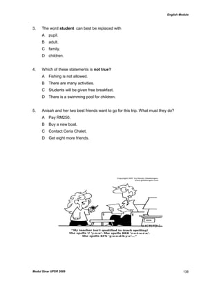 English Module
Modul Sinar UPSR 2009 138
3. The word student can best be replaced with
A pupil.
B adult.
C family.
D children.
4. Which of these statements is not true?
A Fishing is not allowed.
B There are many activities.
C Students will be given free breakfast.
D There is a swimming pool for children.
5. Anisah and her two best friends want to go for this trip. What must they do?
A Pay RM250.
B Buy a new boat.
C Contact Ceria Chalet.
D Get eight more friends.
 