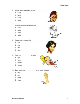 English Module
Modul Sinar UPSR 2009 14
6. Aqmal wears a songkok on his ______________.
A head
B neck
C hand
D waist
7. She has a gold chain around her___________.
A neck
B head
C ankle
D waist
8. Azizah has a mole on her _______________.
A ear
B eye
C chin
D face .
9. I use my ____________ to taste.
A lips
B teeth
C mouth
D tongue
10. Zubir broke his _____________ so he could not walk.
A leg
B arm
C hand
D finger
 