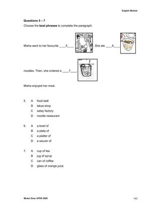 English Module
Modul Sinar UPSR 2009 143
Questions 5 – 7
Choose the best phrases to complete the paragraph.
Misha went to her favourite ____5____ . She ate ____6____
noodles. Then, she ordered a ____7____.
Misha enjoyed her meal.
5. A food stall
B laksa shop
C satay factory
D noodle restaurant
6. A a bowl of
B a plate of
C a platter of
D a saucer of
7. A cup of tea
B jug of syrup
C can of coffee
D glass of orange juice
 