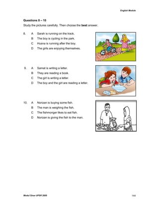 English Module
Modul Sinar UPSR 2009 144
Questions 8 – 10
Study the pictures carefully. Then choose the best answer.
8. A Sarah is running on the track.
B The boy is cycling in the park.
C Husna is running after the boy.
D The girls are enjoying themselves.
9. A Samat is writing a letter.
B They are reading a book.
C The girl is writing a letter.
D The boy and the girl are reading a letter.
10. A Norizan is buying some fish.
B The man is weighing the fish.
C The fishmonger likes to eat fish.
D Norizan is giving the fish to the man.
 