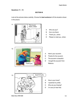English Module
Modul Sinar UPSR 2009 145
Questions 11 – 15
SECTION B
Look at the pictures below carefully. Choose the best sentence to fit the situation shown
in the picture.
11.
12.
13.
A Who are you?
B He is my friend.
C Thank you, Johan.
D Please to meet you, Johan.
A Here‟s your souvenir.
B Thanks for the souvenir.
C The souvenir is beautiful.
D I bought the souvenir from
Malacca.
A How is your knee?
B I sprained my ankle.
C Why are you limping?
D I‟m sorry to hear that.
Thank you.
Ouch! It hurts.
 