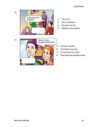 English Module
Modul Sinar UPSR 2009 146
14.
15.
A Yes, he is.
B He is a professor.
C Of course, he has.
D Stephen loves England.
A It‟s Pulau Sipadan.
B The island is very big.
C It‟s famous for its corals.
D That island has beautiful corals.
Is Stephen from
England?
What is Pulau
Sipadan famous for?
 