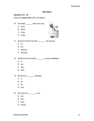 English Module
Modul Sinar UPSR 2009 147
SECTION C
Questions 16 – 20
Choose the best word to fill in the blanks.
16. He added _______ salt to the soup.
A many
B plenty
C a few
D a little
17. She did not finish her food ________ she was full.
A so
B but
C because
D although
18. Jackson and his parents ________ coming to Malaysia.
A is
B are
C was
D were
19. My friend is ________ Selangor.
A at
B by
C for
D from
20. She does not ________ a car.
A has
B had
C have
D having
 