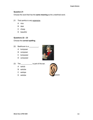 English Module
Modul Sinar UPSR 2009 148
Question 21
Choose the word that has the same meaning as the underlined word.
21. That samfoo is very expensive.
A nice
B dear
C cheap
D beautiful
Questions 22 – 23
Choose the correct spelling.
22. Beethoven is a __________.
A komposer
B composer
C komposier
D composier
23. The ____________ is part of the ear.
A earlub
B earlube
C earlope
D earlobe
 