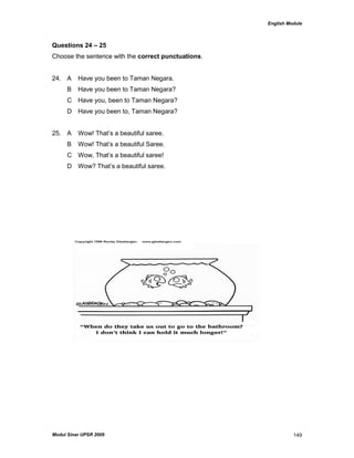 English Module
Modul Sinar UPSR 2009 149
Questions 24 – 25
Choose the sentence with the correct punctuations.
24. A Have you been to Taman Negara.
B Have you been to Taman Negara?
C Have you, been to Taman Negara?
D Have you been to, Taman Negara?
25. A Wow! That‟s a beautiful saree.
B Wow! That‟s a beautiful Saree.
C Wow, That‟s a beautiful saree!
D Wow? That‟s a beautiful saree.
 
