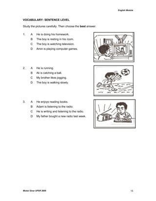 English Module
Modul Sinar UPSR 2009 15
VOCABULARY: SENTENCE LEVEL
Study the pictures carefully. Then choose the best answer.
1. A He is doing his homework.
B The boy is resting in his room.
C The boy is watching television.
D Amin is playing computer games.
2. A He is running.
B Ali is catching a ball.
C My brother likes jogging.
D The boy is walking slowly.
3. A He enjoys reading books.
B Adam is listening to the radio.
C He is writing and listening to the radio.
D My father bought a new radio last week.
 