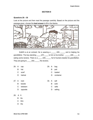 English Module
Modul Sinar UPSR 2009 150
SECTION D
Questions 26 – 30
Look at the picture and then read the passage carefully. Based on the picture and the
passage given, choose the best answer to fill in the blanks.
Zulkifli is at an orchard. He is wearing a _____ (26) _____ and is helping his
grandfather. The boy standing ____ (27) ____ to him is his brother. _____ (28) ____ is
eating some durians. There is a ____ (29) _____ full of durians beside his grandfather.
They are going to ____ (30) _____ the durians.
26. A cap 29. A bag
B hat B pail
C scarf C basket
D helmet D container
27. A next 30. A sell
B beside B sold
C between C sells
D opposite D selling
28. A It
B He
C Him
D His
 
