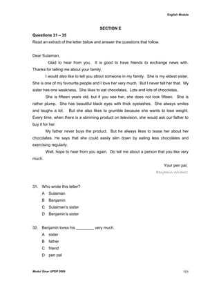 English Module
Modul Sinar UPSR 2009 151
SECTION E
Questions 31 – 35
Read an extract of the letter below and answer the questions that follow.
Dear Sulaiman,
Glad to hear from you. It is good to have friends to exchange news with.
Thanks for telling me about your family.
I would also like to tell you about someone in my family. She is my eldest sister.
She is one of my favourite people and I love her very much. But I never tell her that. My
sister has one weakness. She likes to eat chocolates. Lots and lots of chocolates.
She is fifteen years old, but if you see her, she does not look fifteen. She is
rather plump. She has beautiful black eyes with thick eyelashes. She always smiles
and laughs a lot. But she also likes to grumble because she wants to lose weight.
Every time, when there is a slimming product on television, she would ask our father to
buy it for her.
My father never buys the product. But he always likes to tease her about her
chocolates. He says that she could easily slim down by eating less chocolates and
exercising regularly.
Well, hope to hear from you again. Do tell me about a person that you like very
much.
Your pen pal,
Benjamin Wiranto
31. Who wrote this letter?
A Sulaiman
B Benjamin
C Sulaiman‟s sister
D Benjamin‟s sister
32. Benjamin loves his ________ very much.
A sister
B father
C friend
D pen pal
 