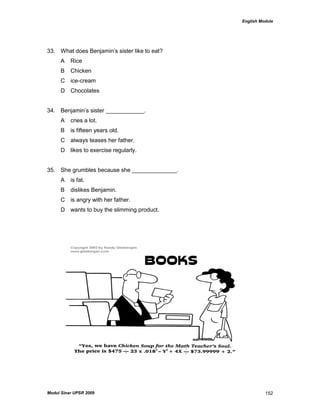 English Module
Modul Sinar UPSR 2009 152
33. What does Benjamin‟s sister like to eat?
A Rice
B Chicken
C ice-cream
D Chocolates
34. Benjamin‟s sister ____________.
A cries a lot.
B is fifteen years old.
C always teases her father.
D likes to exercise regularly.
35. She grumbles because she ______________.
A is fat.
B dislikes Benjamin.
C is angry with her father.
D wants to buy the slimming product.
 