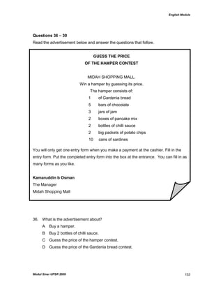 English Module
Modul Sinar UPSR 2009 153
Questions 36 – 30
Read the advertisement below and answer the questions that follow.
GUESS THE PRICE
OF THE HAMPER CONTEST
MIDAH SHOPPING MALL.
Win a hamper by guessing its price.
The hamper consists of:
1 of Gardenia bread
5 bars of chocolate
3 jars of jam
2 boxes of pancake mix
2 bottles of chilli sauce
2 big packets of potato chips
10 cans of sardines
You will only get one entry form when you make a payment at the cashier. Fill in the
entry form. Put the completed entry form into the box at the entrance. You can fill in as
many forms as you like.
Kamaruddin b Osman
The Manager
Midah Shopping Mall
36. What is the advertisement about?
A Buy a hamper.
B Buy 2 bottles of chilli sauce.
C Guess the price of the hamper contest.
D Guess the price of the Gardenia bread contest.
 