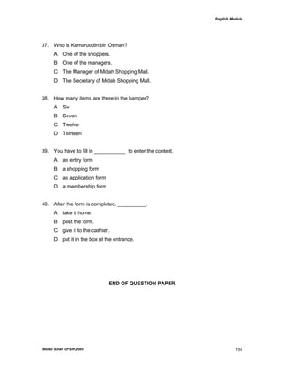 English Module
Modul Sinar UPSR 2009 154
37. Who is Kamaruddin bin Osman?
A One of the shoppers.
B One of the managers.
C The Manager of Midah Shopping Mall.
D The Secretary of Midah Shopping Mall.
38. How many items are there in the hamper?
A Six
B Seven
C Twelve
D Thirteen
39. You have to fill in ___________ to enter the contest.
A an entry form
B a shopping form
C an application form
D a membership form
40. After the form is completed, __________.
A take it home.
B post the form.
C give it to the cashier.
D put it in the box at the entrance.
END OF QUESTION PAPER
 