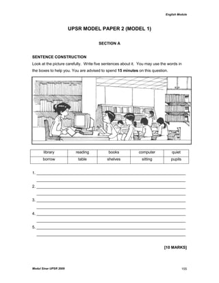 English Module
Modul Sinar UPSR 2009 155
UPSR MODEL PAPER 2 (MODEL 1)
SECTION A
SENTENCE CONSTRUCTION
Look at the picture carefully. Write five sentences about it. You may use the words in
the boxes to help you. You are advised to spend 15 minutes on this question.
library reading books computer quiet
borrow table shelves sitting pupils
1. ____________________________________________________________________
____________________________________________________________________
2. ____________________________________________________________________
____________________________________________________________________
3. ____________________________________________________________________
____________________________________________________________________
4. ____________________________________________________________________
____________________________________________________________________
5. ____________________________________________________________________
____________________________________________________________________
[10 MARKS]
 