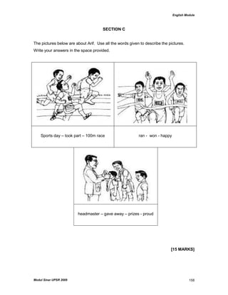 English Module
Modul Sinar UPSR 2009 158
SECTION C
The pictures below are about Arif. Use all the words given to describe the pictures.
Write your answers in the space provided.
Sports day – took part – 100m race ran - won - happy
headmaster – gave away – prizes - proud
[15 MARKS]
 