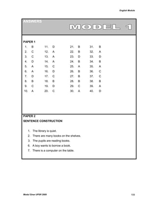 English Module
Modul Sinar UPSR 2009 159
ANSWERS
PAPER 1
1. B 11. D 21. B 31. B
2. C 12. A 22. B 32. A
3. C 13. A 23. D 33. D
4. D 14. A 24. B 34. B
5. A 15. C 25. A 35. A
6. A 16. D 26. B 36. C
7. D 17. C 27. B 37. C
8. B 18. B 28. B 38. B
9. C 19. D 29. C 39. A
10. A 20. C 30. A 40. D
PAPER 2
SENTENCE CONSTRUCTION
1. The library is quiet.
2. There are many books on the shelves.
3. The pupils are reading books.
6. A boy wants to borrow a book.
7. There is a computer on the table.
 