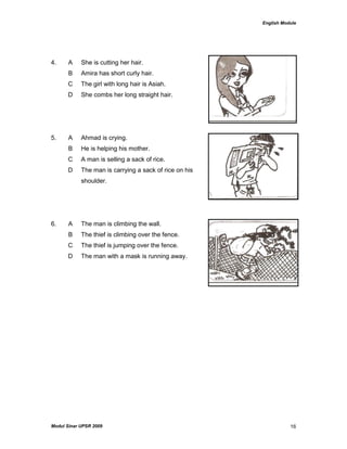 English Module
Modul Sinar UPSR 2009 16
4. A She is cutting her hair.
B Amira has short curly hair.
C The girl with long hair is Asiah.
D She combs her long straight hair.
5. A Ahmad is crying.
B He is helping his mother.
C A man is selling a sack of rice.
D The man is carrying a sack of rice on his
shoulder.
6. A The man is climbing the wall.
B The thief is climbing over the fence.
C The thief is jumping over the fence.
D The man with a mask is running away.
 