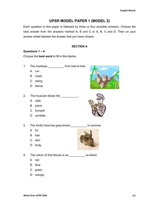 English Module
Modul Sinar UPSR 2009 162
UPSR MODEL PAPER 1 (MODEL 2)
Each question in this paper is followed by three or four possible answers. Choose the
best answer from the answers marked A, B and C or A, B, C and D. Then on your
answer sheet blacken the answer that you have chosen.
SECTION A
Questions 1 – 4
Choose the best word to fill in the blanks.
1. The monkeys __________ from tree to tree.
A run
B crawl
C swing
D dance
2. The musician blows the ___________.
A cello
B piano
C trumpet
D cymbals
3. The Arctic hare has grey-brown __________ in summer.
A fur
B hair
C skin
D body
4. The colour of that blouse is as __________ as blood.
A red
B blue
C green
D orange
 