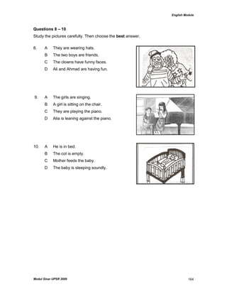 English Module
Modul Sinar UPSR 2009 164
Questions 8 – 10
Study the pictures carefully. Then choose the best answer.
8. A They are wearing hats.
B The two boys are friends.
C The clowns have funny faces.
D Ali and Ahmad are having fun.
9. A The girls are singing.
B A girl is sitting on the chair.
C They are playing the piano.
D Alia is leaning against the piano.
10. A He is in bed.
B The cot is empty.
C Mother feeds the baby.
D The baby is sleeping soundly.
 