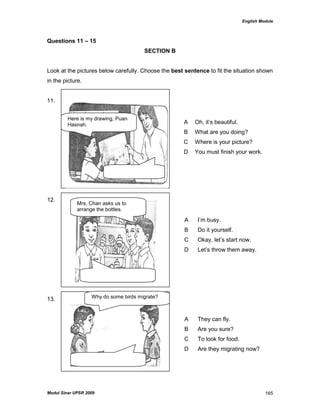 English Module
Modul Sinar UPSR 2009 165
Questions 11 – 15
SECTION B
Look at the pictures below carefully. Choose the best sentence to fit the situation shown
in the picture.
11.
12.
13.
A Oh, it‟s beautiful.
B What are you doing?
C Where is your picture?
D You must finish your work.
A I‟m busy.
B Do it yourself.
C Okay, let‟s start now.
D Let‟s throw them away.
A They can fly.
B Are you sure?
C To look for food.
D Are they migrating now?
Why do some birds migrate?
Mrs. Chan asks us to
arrange the bottles.
Here is my drawing, Puan
Hasnah.
 