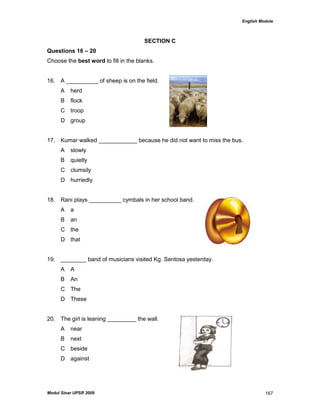 English Module
Modul Sinar UPSR 2009 167
SECTION C
Questions 16 – 20
Choose the best word to fill in the blanks.
16. A __________ of sheep is on the field.
A herd
B flock
C troop
D group
17. Kumar walked ____________ because he did not want to miss the bus.
A slowly
B quietly
C clumsily
D hurriedly
18. Rani plays __________ cymbals in her school band.
A a
B an
C the
D that
19. ________ band of musicians visited Kg. Sentosa yesterday.
A A
B An
C The
D These
20. The girl is leaning _________ the wall.
A near
B next
C beside
D against
 