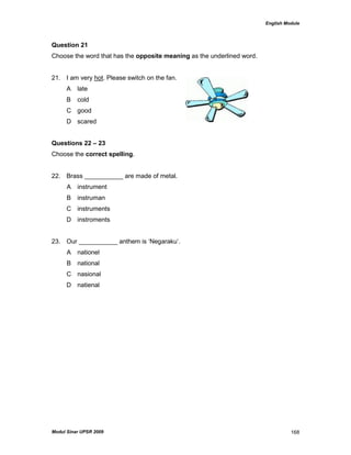 English Module
Modul Sinar UPSR 2009 168
Question 21
Choose the word that has the opposite meaning as the underlined word.
21. I am very hot. Please switch on the fan.
A late
B cold
C good
D scared
Questions 22 – 23
Choose the correct spelling.
22. Brass ___________ are made of metal.
A instrument
B instruman
C instruments
D instroments
23. Our ___________ anthem is „Negaraku‟.
A nationel
B national
C nasional
D natienal
 
