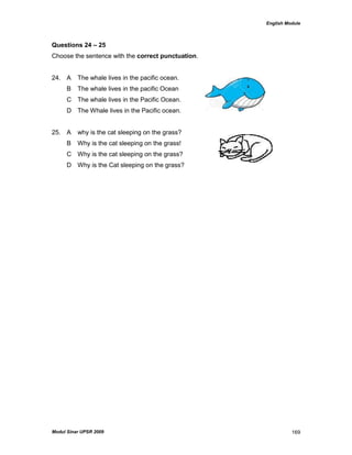 English Module
Modul Sinar UPSR 2009 169
Questions 24 – 25
Choose the sentence with the correct punctuation.
24. A The whale lives in the pacific ocean.
B The whale lives in the pacific Ocean
C The whale lives in the Pacific Ocean.
D The Whale lives in the Pacific ocean.
25. A why is the cat sleeping on the grass?
B Why is the cat sleeping on the grass!
C Why is the cat sleeping on the grass?
D Why is the Cat sleeping on the grass?
 